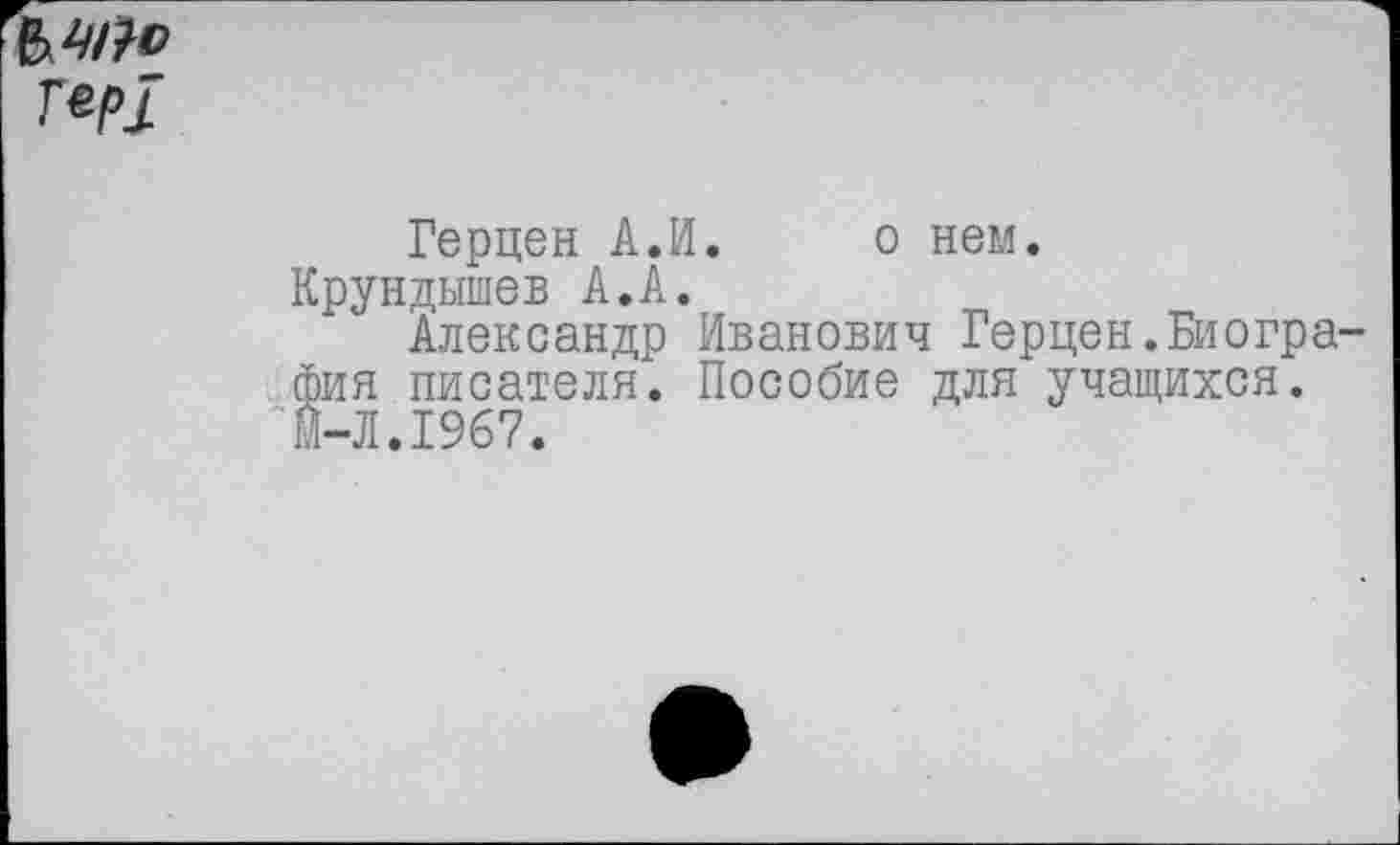 ﻿г*р!
Герцен А.И. о нем. Крундышев А.А.
Александр Иванович Герцен.Биогра фин писателя. Пособие для учащихся. м-Л.1967.